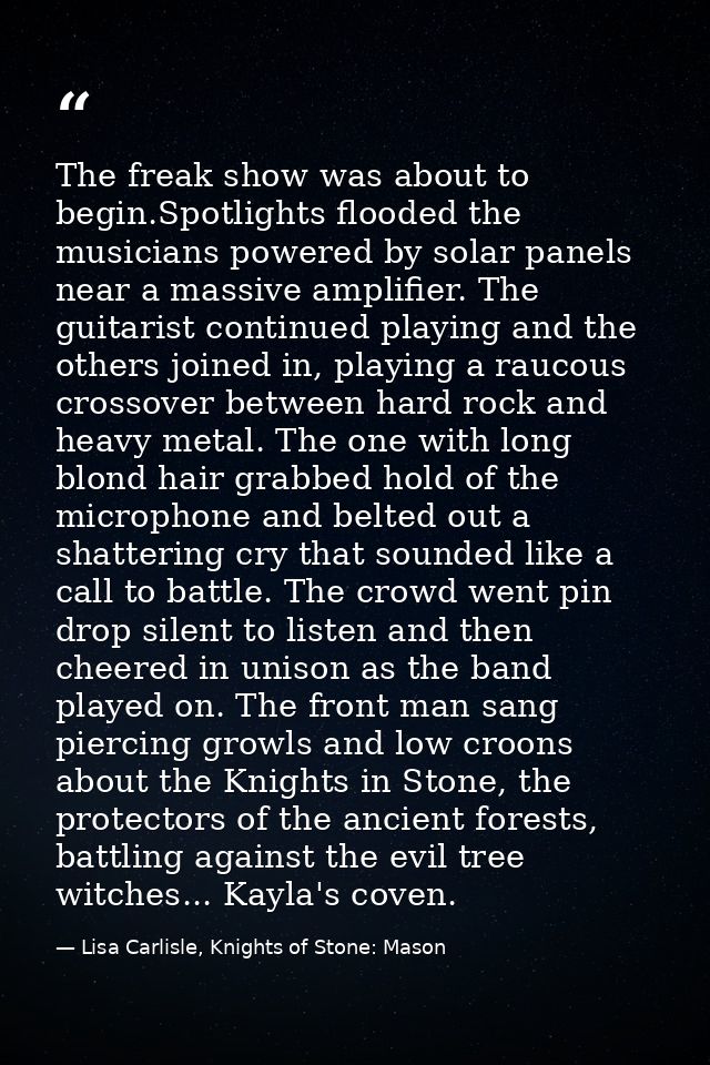 The freak show was about to begin.Spotlights flooded the musicians powered by solar panels near a massive amplifier. The — Lisa Carlisle, Knights of Stone: Mason