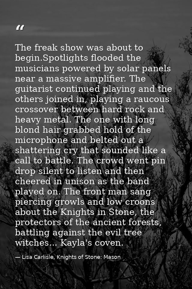 The freak show was about to begin.Spotlights flooded the musicians powered by solar panels near a massive amplifier. The — Lisa Carlisle, Knights of Stone: Mason