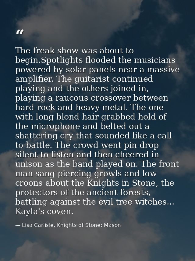 The freak show was about to begin.Spotlights flooded the musicians powered by solar panels near a massive amplifier. The — Lisa Carlisle, Knights of Stone: Mason