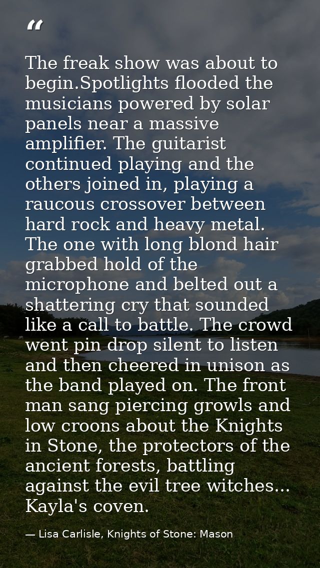 The freak show was about to begin.Spotlights flooded the musicians powered by solar panels near a massive amplifier. The — Lisa Carlisle, Knights of Stone: Mason