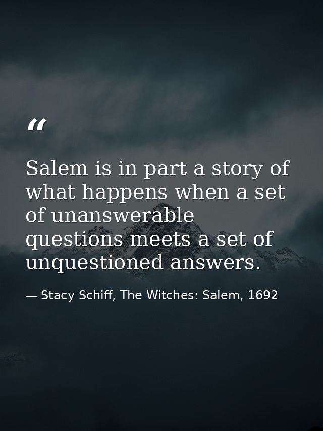 Salem is in part a story of what happens when a set of unanswerable questions meets a set of unquestioned answers. — Stacy Schiff, The Witches: Salem, 1692