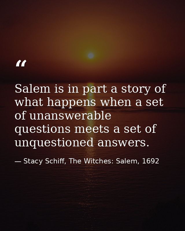 Salem is in part a story of what happens when a set of unanswerable questions meets a set of unquestioned answers. — Stacy Schiff, The Witches: Salem, 1692
