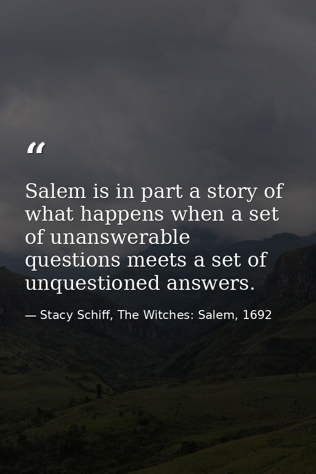 Salem is in part a story of what happens when a set of unanswerable questions meets a set of unquestioned answers. — Stacy Schiff, The Witches: Salem, 1692