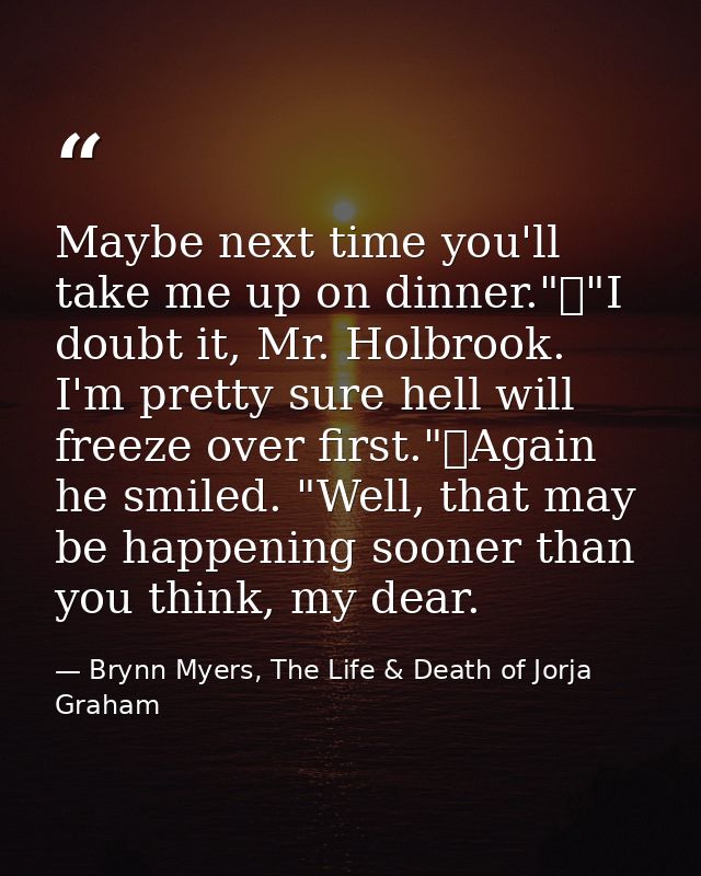 Maybe next time you'll take me up on dinner."	"I doubt it, Mr. Holbrook. I'm pretty sure hell will freeze over first."	A — Brynn Myers, The Life & Death of Jorja Graham