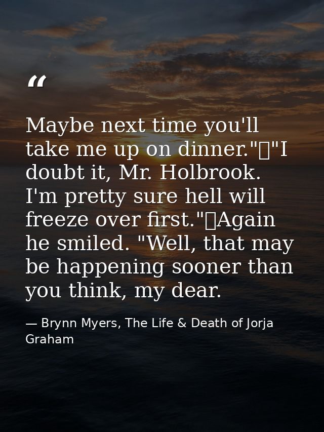 Maybe next time you'll take me up on dinner."	"I doubt it, Mr. Holbrook. I'm pretty sure hell will freeze over first."	A — Brynn Myers, The Life & Death of Jorja Graham