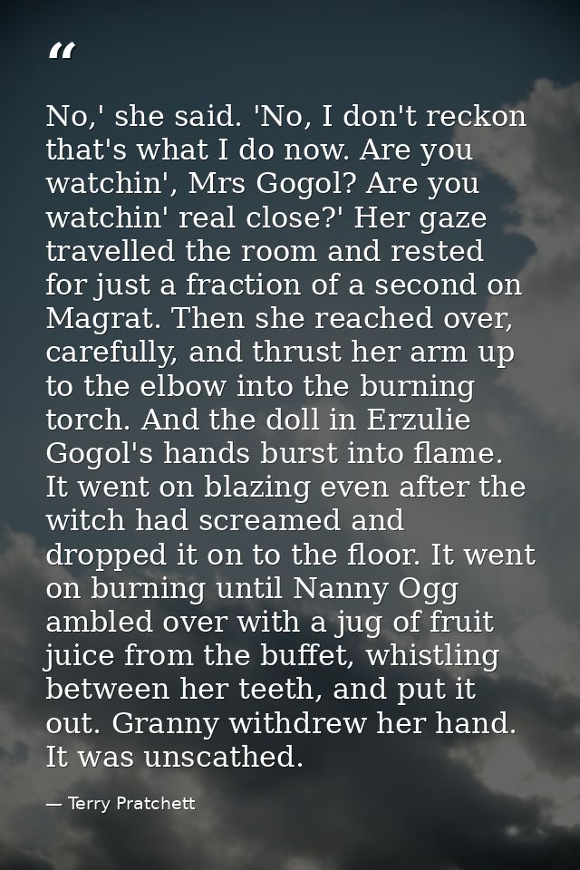 No,' she said. 'No, I don't reckon that's what I do now. Are you watchin', Mrs Gogol? Are you watchin' real close?' Her  — Terry Pratchett