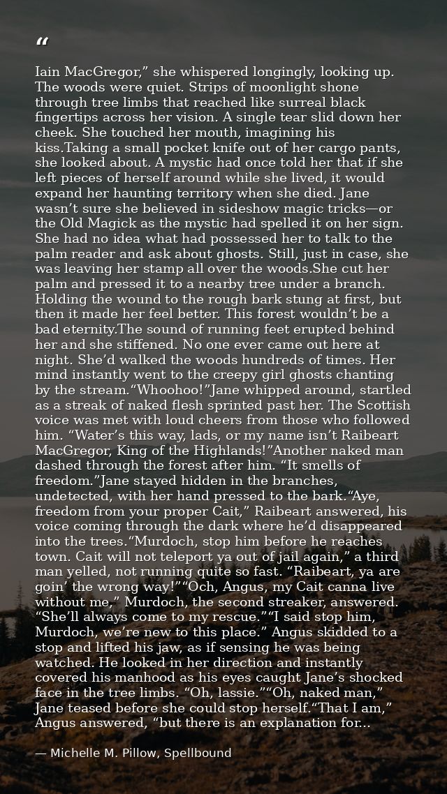 Iain MacGregor,” she whispered longingly, looking up. The woods were quiet. Strips of moonlight shone through tree limbs — Michelle M. Pillow, Spellbound