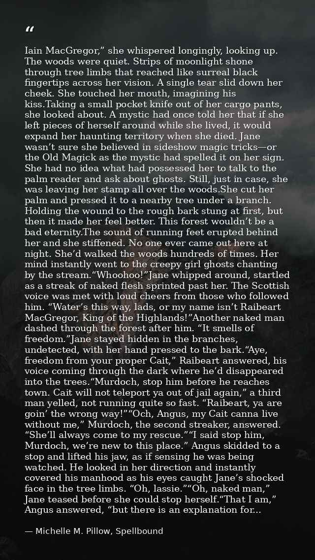 Iain MacGregor,” she whispered longingly, looking up. The woods were quiet. Strips of moonlight shone through tree limbs — Michelle M. Pillow, Spellbound