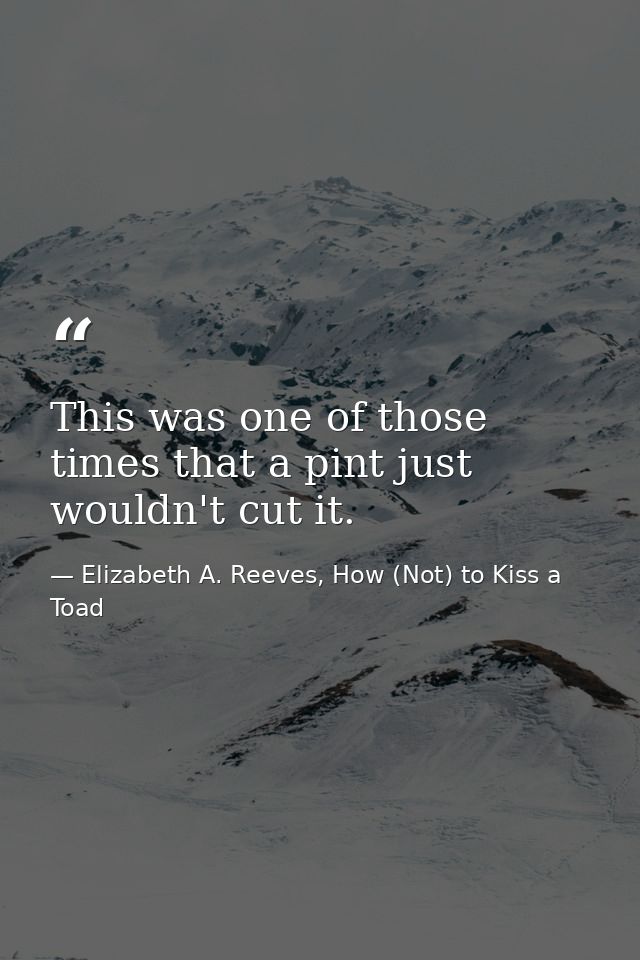 This was one of those times that a pint just wouldn't cut it. — Elizabeth A. Reeves, How (Not) to Kiss a Toad