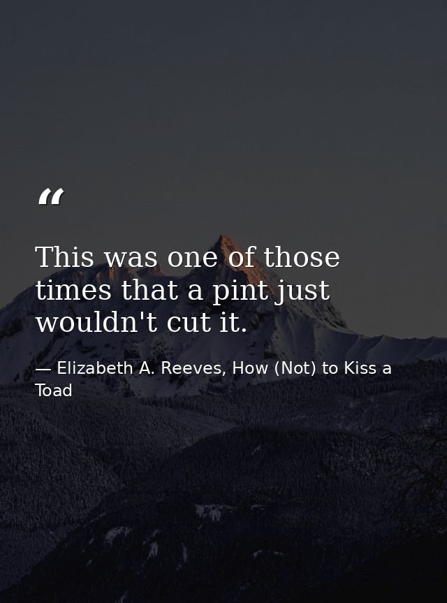 This was one of those times that a pint just wouldn't cut it. — Elizabeth A. Reeves, How (Not) to Kiss a Toad