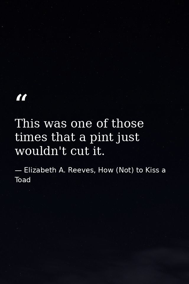 This was one of those times that a pint just wouldn't cut it. — Elizabeth A. Reeves, How (Not) to Kiss a Toad