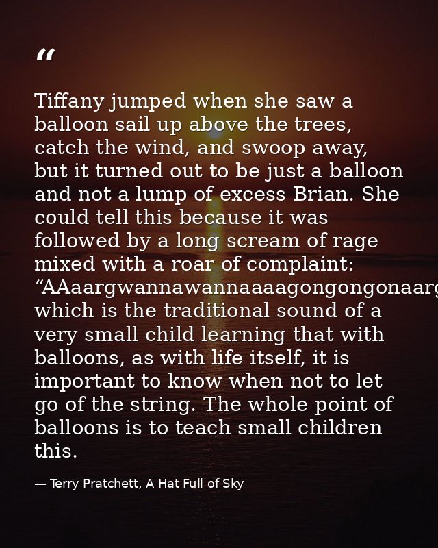 Tiffany jumped when she saw a balloon sail up above the trees, catch the wind, and swoop away, but it turned out to be j — Terry Pratchett, A Hat Full of Sky