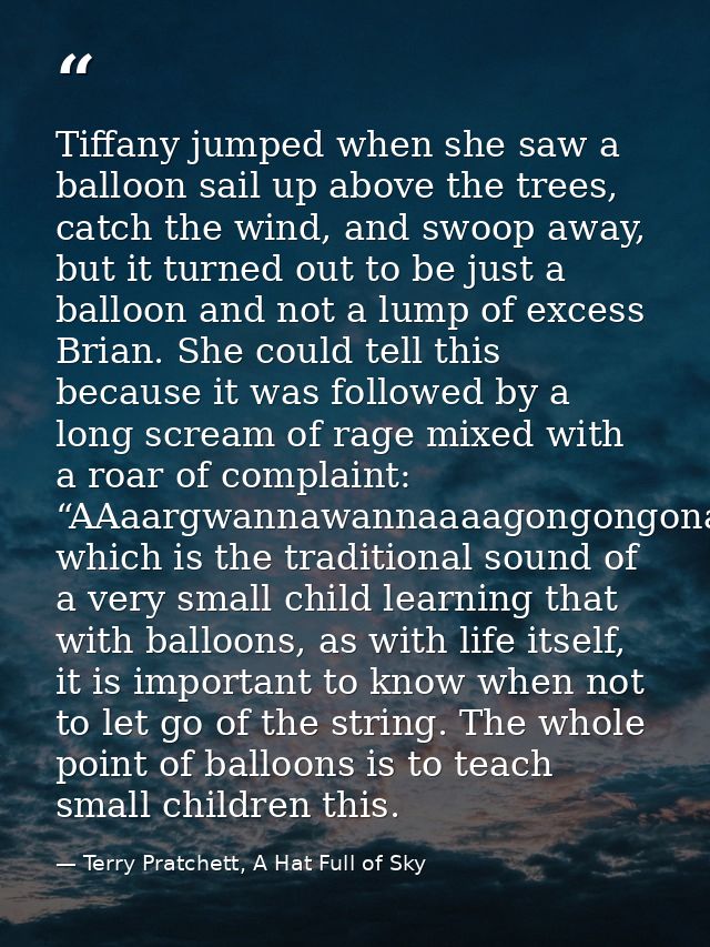 Tiffany jumped when she saw a balloon sail up above the trees, catch the wind, and swoop away, but it turned out to be j — Terry Pratchett, A Hat Full of Sky