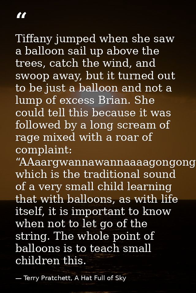 Tiffany jumped when she saw a balloon sail up above the trees, catch the wind, and swoop away, but it turned out to be j — Terry Pratchett, A Hat Full of Sky