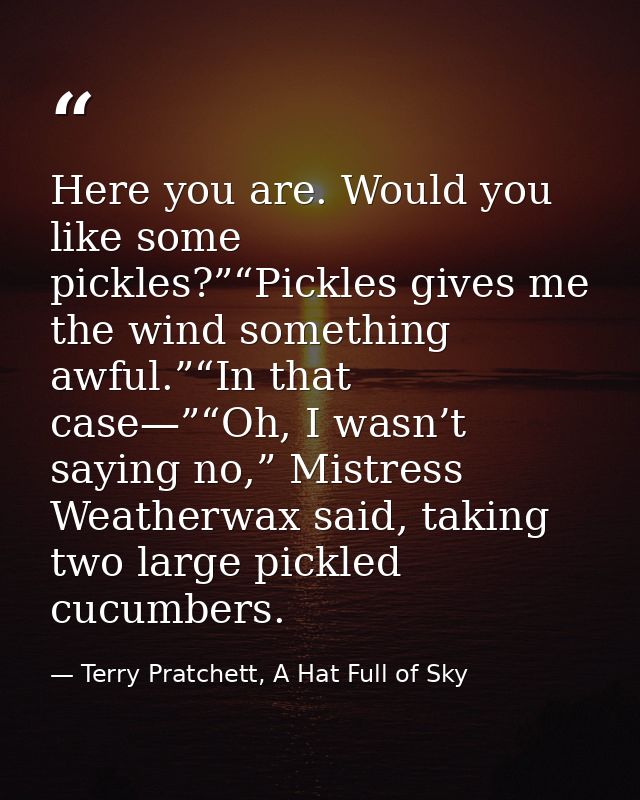 Here you are. Would you like some pickles?”“Pickles gives me the wind something awful.”“In that case—”“Oh, I wasn’t sayi — Terry Pratchett, A Hat Full of Sky