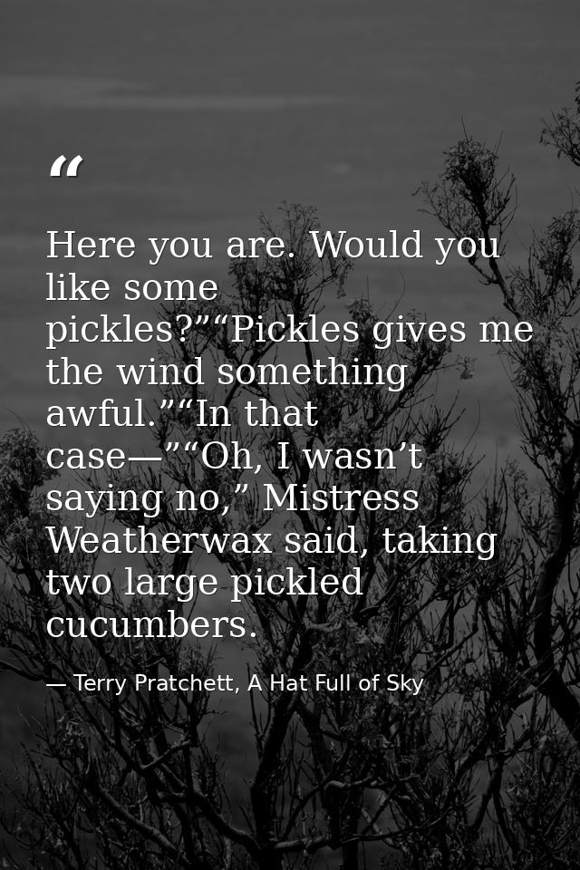 Here you are. Would you like some pickles?”“Pickles gives me the wind something awful.”“In that case—”“Oh, I wasn’t sayi — Terry Pratchett, A Hat Full of Sky