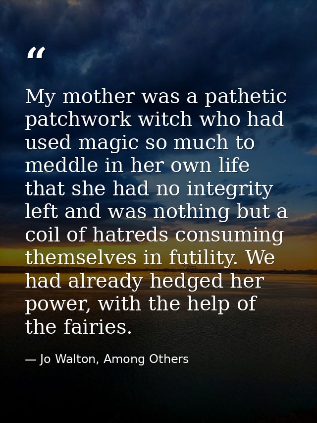 My mother was a pathetic patchwork witch who had used magic so much to meddle in her own life that she had no integrity  — Jo Walton, Among Others