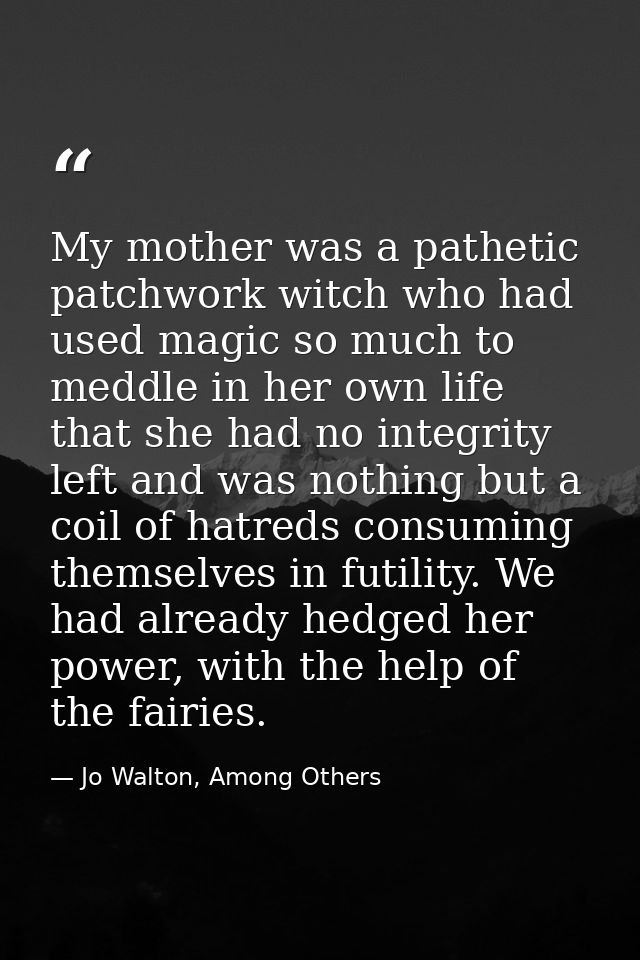 My mother was a pathetic patchwork witch who had used magic so much to meddle in her own life that she had no integrity  — Jo Walton, Among Others