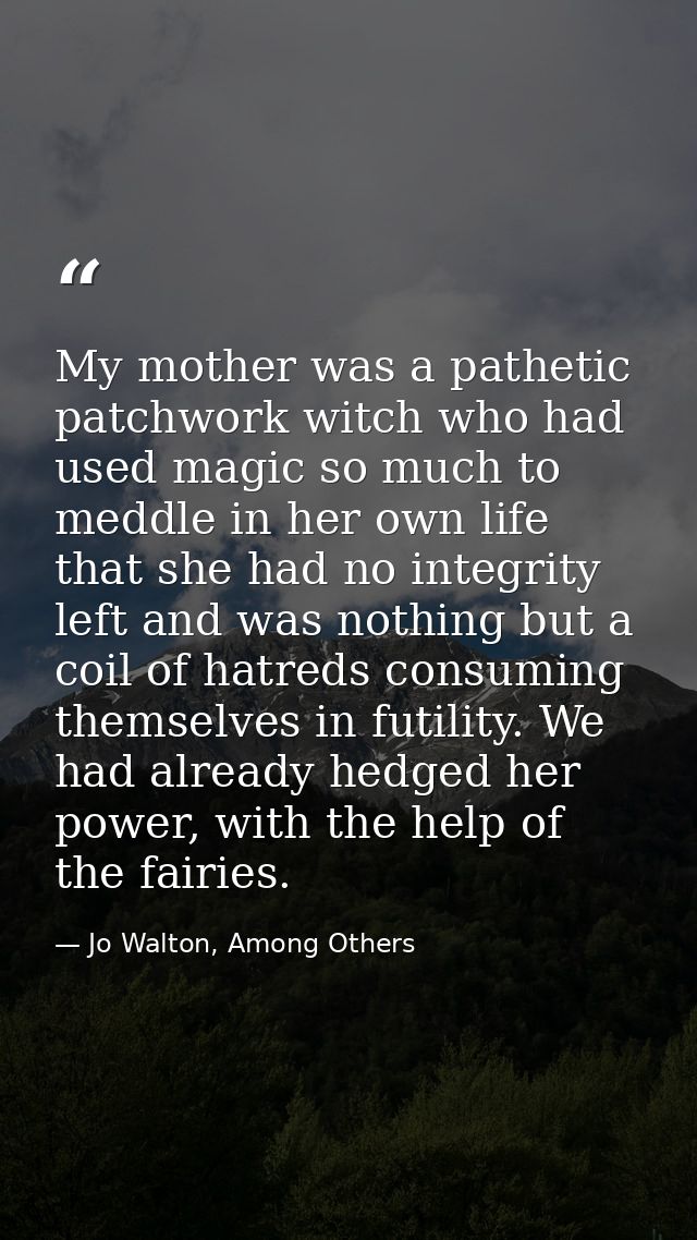 My mother was a pathetic patchwork witch who had used magic so much to meddle in her own life that she had no integrity  — Jo Walton, Among Others