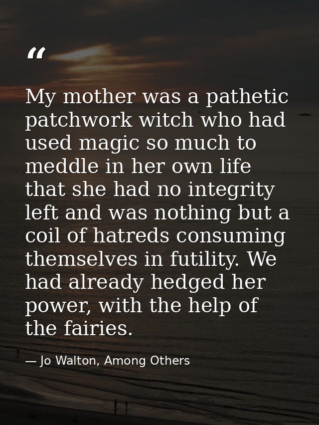 My mother was a pathetic patchwork witch who had used magic so much to meddle in her own life that she had no integrity  — Jo Walton, Among Others