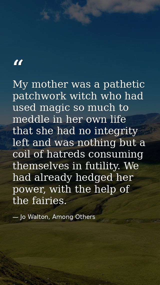 My mother was a pathetic patchwork witch who had used magic so much to meddle in her own life that she had no integrity  — Jo Walton, Among Others