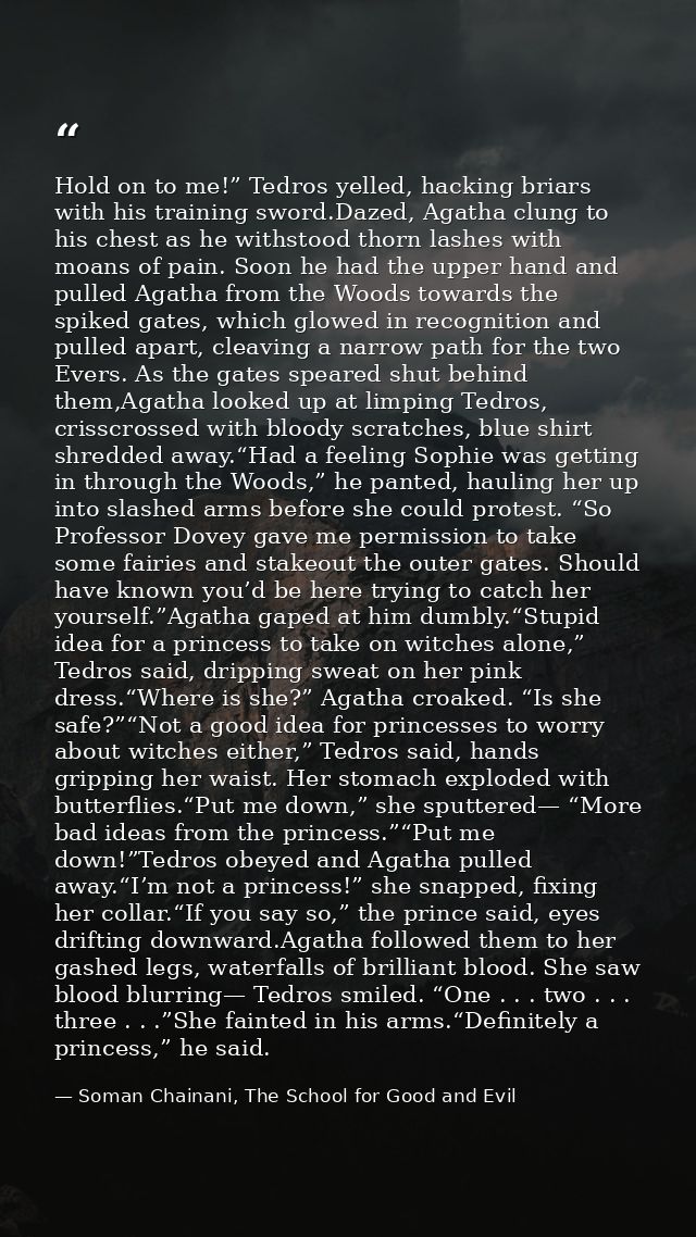 Hold on to me!” Tedros yelled, hacking briars with his training sword.Dazed, Agatha clung to his chest as he withstood t — Soman Chainani, The School for Good and Evil