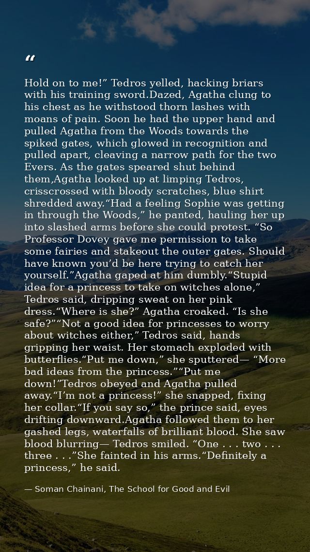 Hold on to me!” Tedros yelled, hacking briars with his training sword.Dazed, Agatha clung to his chest as he withstood t — Soman Chainani, The School for Good and Evil