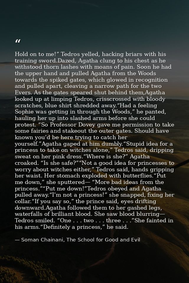 Hold on to me!” Tedros yelled, hacking briars with his training sword.Dazed, Agatha clung to his chest as he withstood t — Soman Chainani, The School for Good and Evil