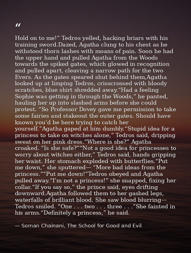 Hold on to me!” Tedros yelled, hacking briars with his training sword.Dazed, Agatha clung to his chest as he withstood t — Soman Chainani, The School for Good and Evil