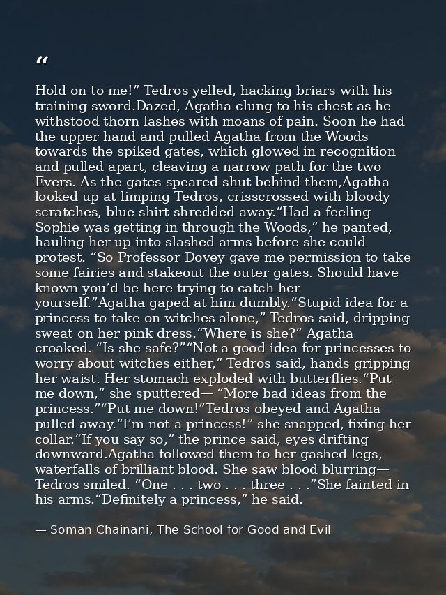 Hold on to me!” Tedros yelled, hacking briars with his training sword.Dazed, Agatha clung to his chest as he withstood t — Soman Chainani, The School for Good and Evil