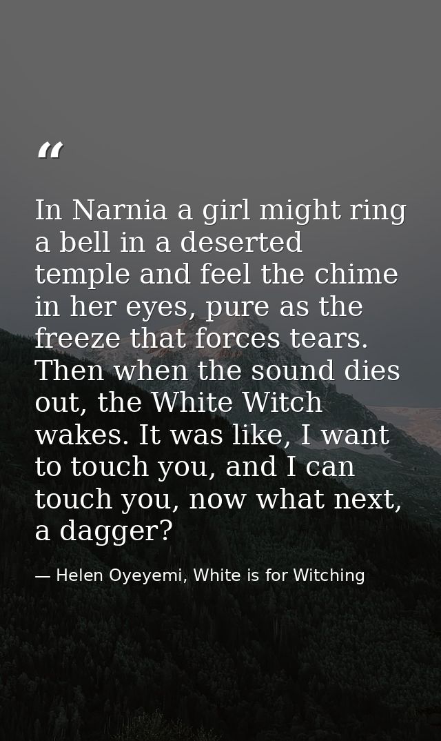 In Narnia a girl might ring a bell in a deserted temple and feel the chime in her eyes, pure as the freeze that forces t — Helen Oyeyemi, White is for Witching