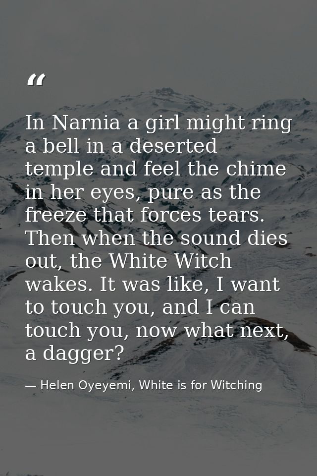 In Narnia a girl might ring a bell in a deserted temple and feel the chime in her eyes, pure as the freeze that forces t — Helen Oyeyemi, White is for Witching