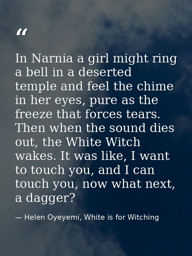 In Narnia a girl might ring a bell in a deserted temple and feel the chime in her eyes, pure as the freeze that forces t — Helen Oyeyemi, White is for Witching