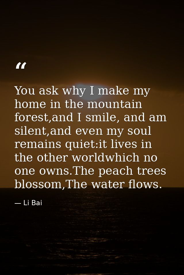 You ask why I make my home in the mountain forest,and I smile, and am silent,and even my soul remains quiet:it lives in  — Li Bai