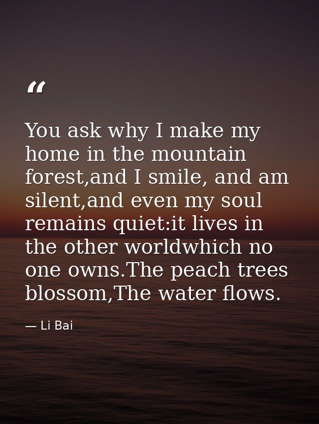You ask why I make my home in the mountain forest,and I smile, and am silent,and even my soul remains quiet:it lives in  — Li Bai