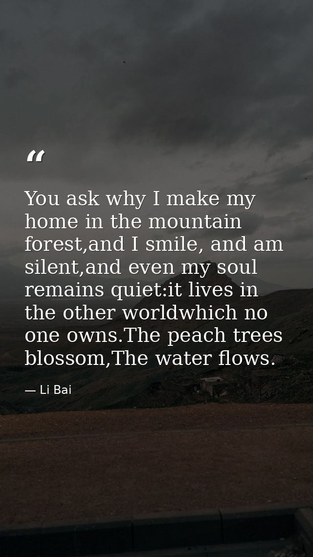 You ask why I make my home in the mountain forest,and I smile, and am silent,and even my soul remains quiet:it lives in  — Li Bai