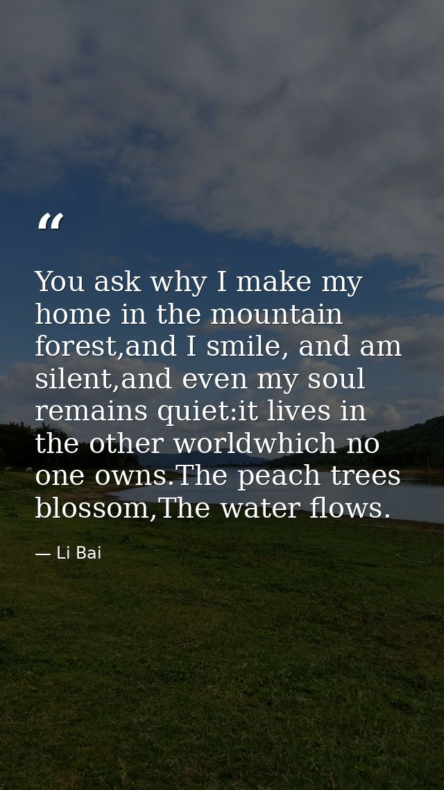 You ask why I make my home in the mountain forest,and I smile, and am silent,and even my soul remains quiet:it lives in  — Li Bai