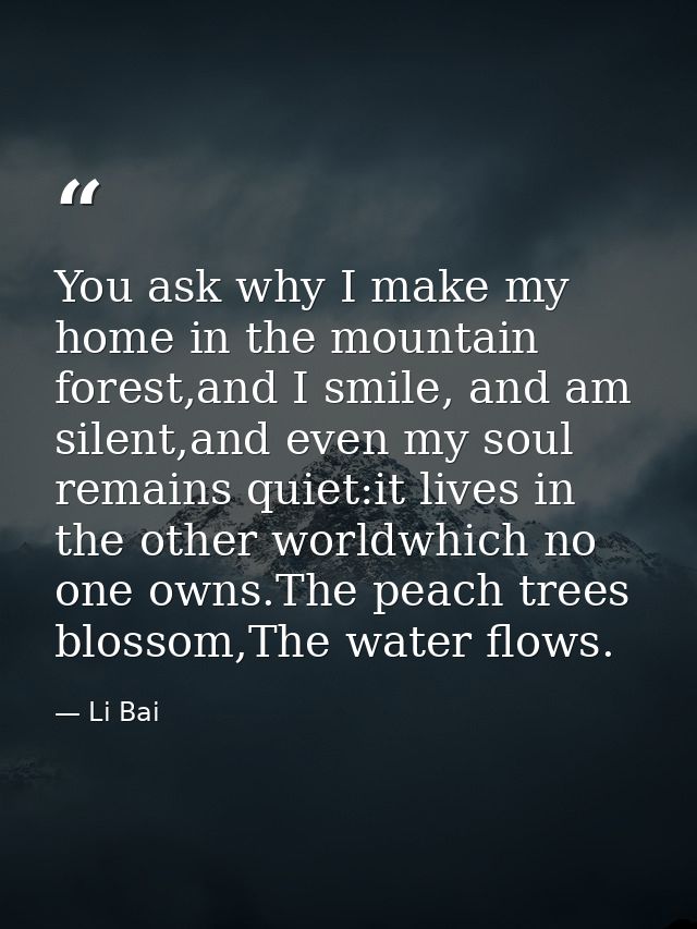 You ask why I make my home in the mountain forest,and I smile, and am silent,and even my soul remains quiet:it lives in  — Li Bai