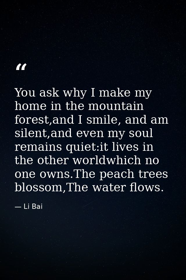You ask why I make my home in the mountain forest,and I smile, and am silent,and even my soul remains quiet:it lives in  — Li Bai