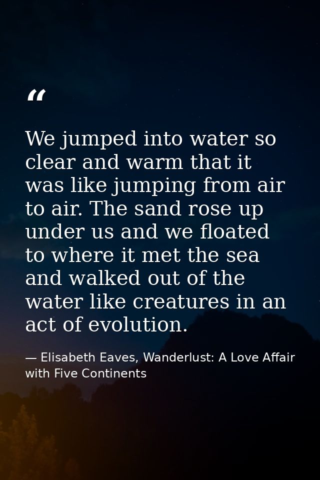We jumped into water so clear and warm that it was like jumping from air to air. The sand rose up under us and we floate — Elisabeth Eaves, Wanderlust: A Love Affair with Five Continents