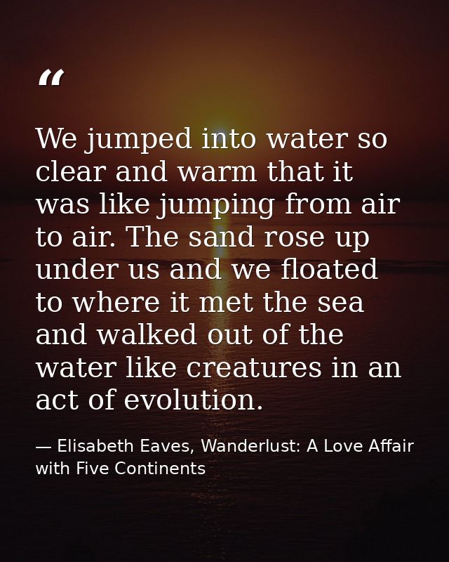 We jumped into water so clear and warm that it was like jumping from air to air. The sand rose up under us and we floate — Elisabeth Eaves, Wanderlust: A Love Affair with Five Continents