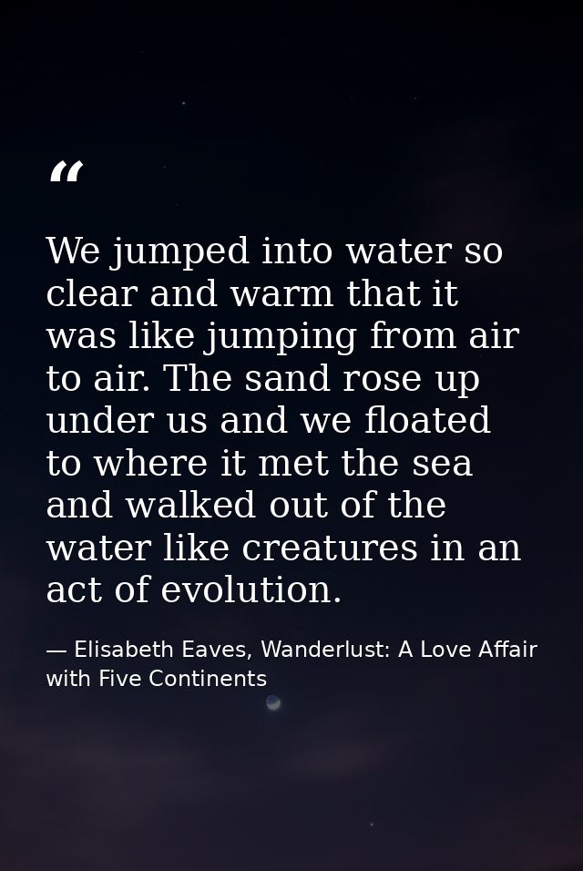 We jumped into water so clear and warm that it was like jumping from air to air. The sand rose up under us and we floate — Elisabeth Eaves, Wanderlust: A Love Affair with Five Continents