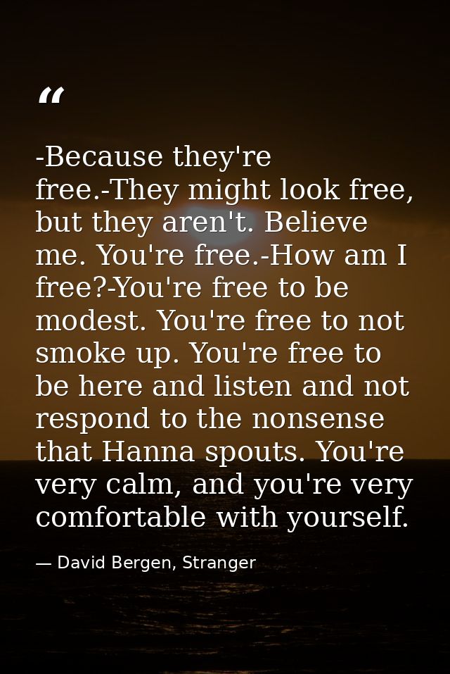 -Because they're free.-They might look free, but they aren't. Believe me. You're free.-How am I free?-You're free to be  — David Bergen, Stranger