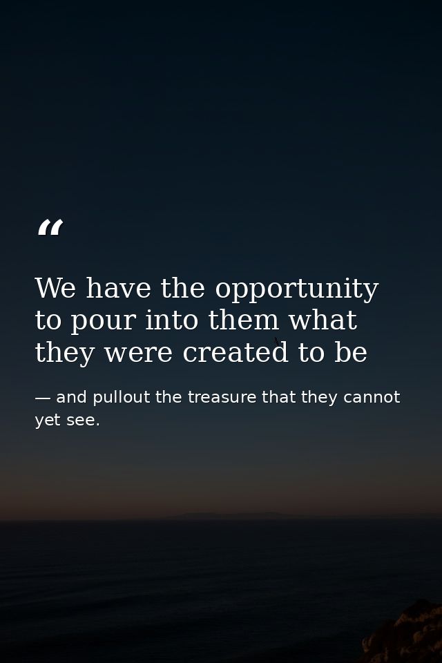 We have the opportunity to pour into them what they were created to be — and pullout the treasure that they cannot yet see.