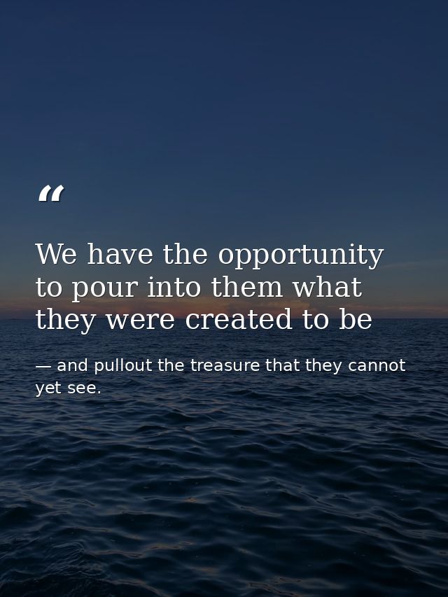We have the opportunity to pour into them what they were created to be — and pullout the treasure that they cannot yet see.