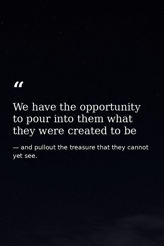 We have the opportunity to pour into them what they were created to be — and pullout the treasure that they cannot yet see.