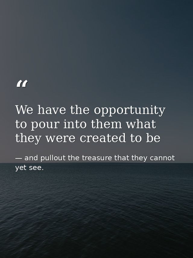 We have the opportunity to pour into them what they were created to be — and pullout the treasure that they cannot yet see.