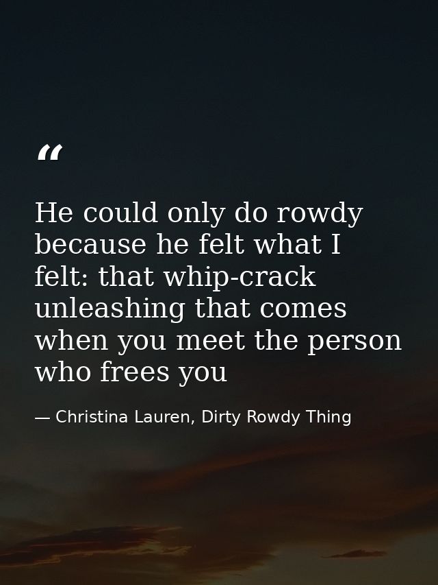 He could only do rowdy because he felt what I felt: that whip-crack unleashing that comes when you meet the person who f — Christina Lauren, Dirty Rowdy Thing