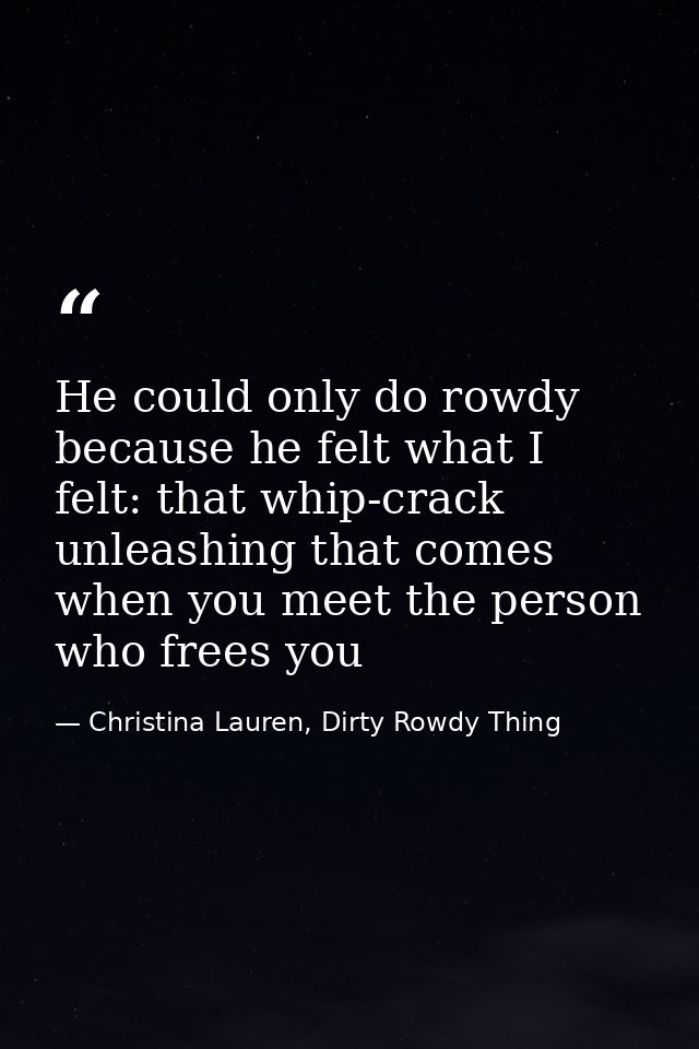 He could only do rowdy because he felt what I felt: that whip-crack unleashing that comes when you meet the person who f — Christina Lauren, Dirty Rowdy Thing