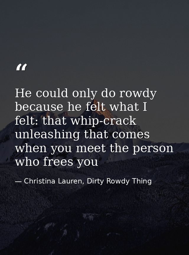 He could only do rowdy because he felt what I felt: that whip-crack unleashing that comes when you meet the person who f — Christina Lauren, Dirty Rowdy Thing